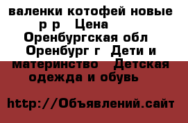 валенки котофей новые 23 р-р › Цена ­ 1 000 - Оренбургская обл., Оренбург г. Дети и материнство » Детская одежда и обувь   